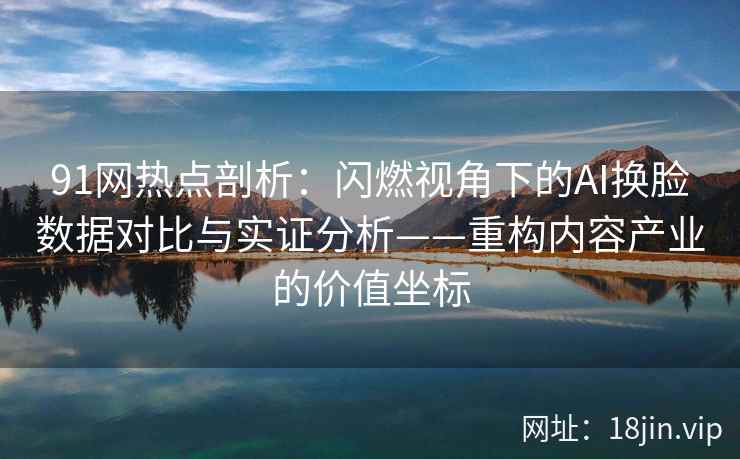 91网热点剖析：闪燃视角下的AI换脸数据对比与实证分析——重构内容产业的价值坐标