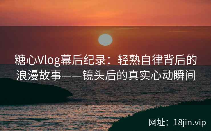 糖心Vlog幕后纪录：轻熟自律背后的浪漫故事——镜头后的真实心动瞬间