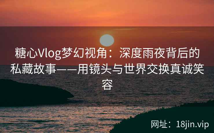 糖心Vlog梦幻视角：深度雨夜背后的私藏故事——用镜头与世界交换真诚笑容
