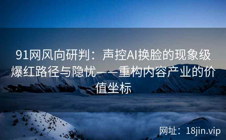 91网风向研判：声控AI换脸的现象级爆红路径与隐忧——重构内容产业的价值坐标