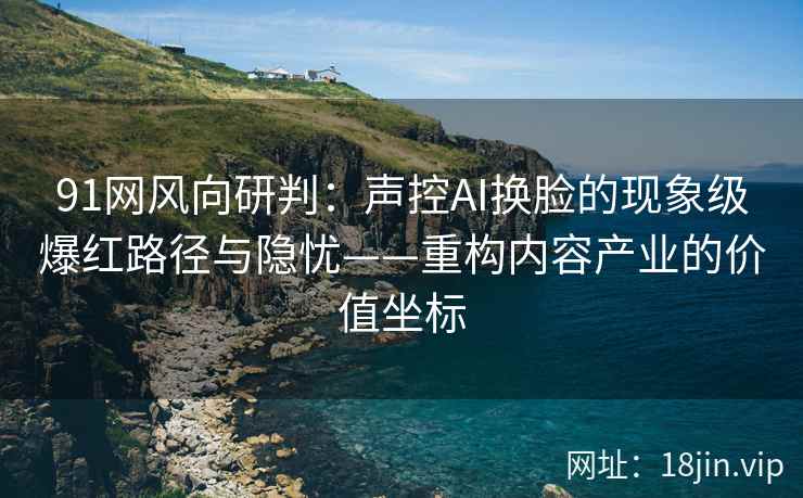 91网风向研判：声控AI换脸的现象级爆红路径与隐忧——重构内容产业的价值坐标