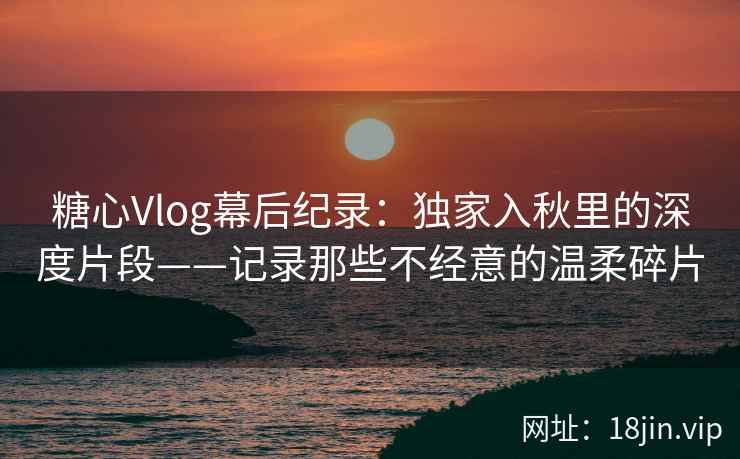 糖心Vlog幕后纪录：独家入秋里的深度片段——记录那些不经意的温柔碎片