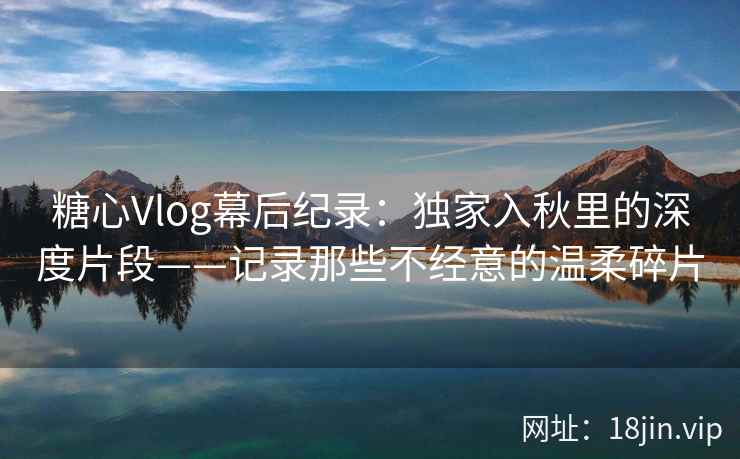 糖心Vlog幕后纪录：独家入秋里的深度片段——记录那些不经意的温柔碎片