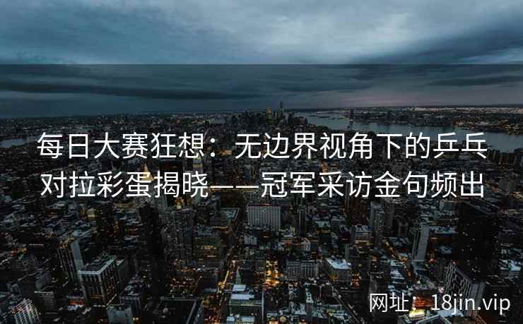 每日大赛狂想：无边界视角下的乒乓对拉彩蛋揭晓——冠军采访金句频出