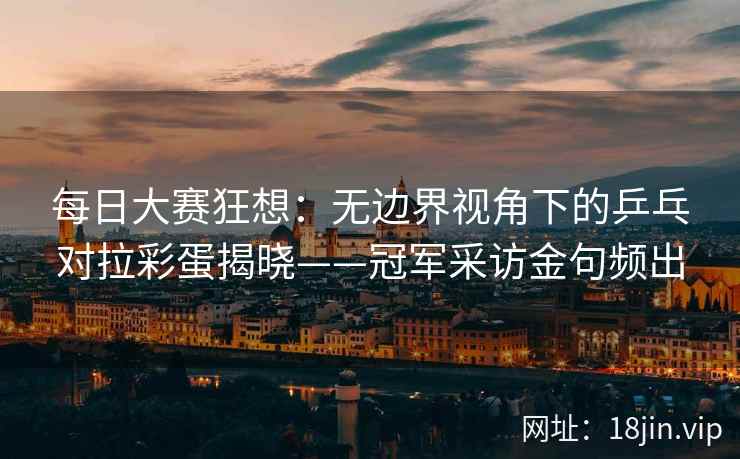 每日大赛狂想：无边界视角下的乒乓对拉彩蛋揭晓——冠军采访金句频出
