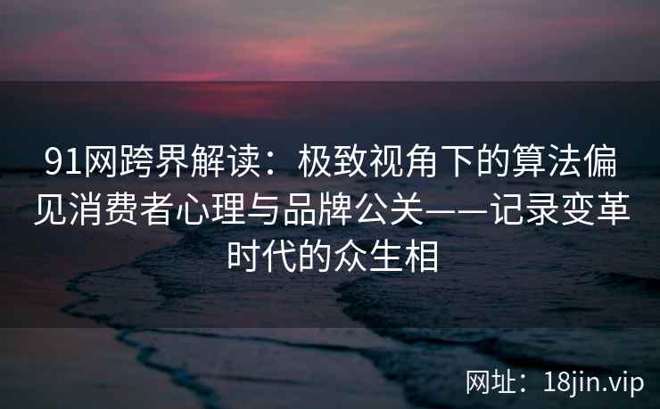 91网跨界解读：极致视角下的算法偏见消费者心理与品牌公关——记录变革时代的众生相