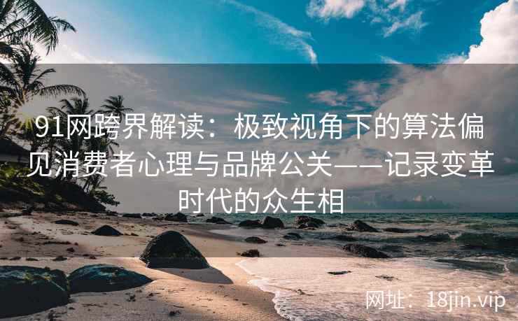 91网跨界解读：极致视角下的算法偏见消费者心理与品牌公关——记录变革时代的众生相