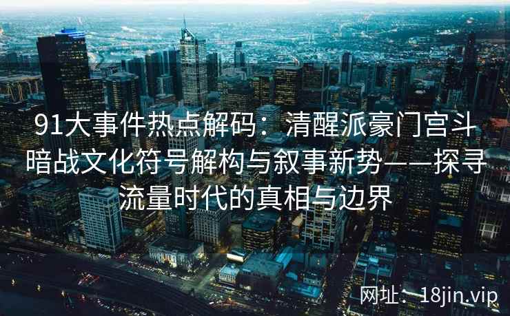 91大事件热点解码：清醒派豪门宫斗暗战文化符号解构与叙事新势——探寻流量时代的真相与边界
