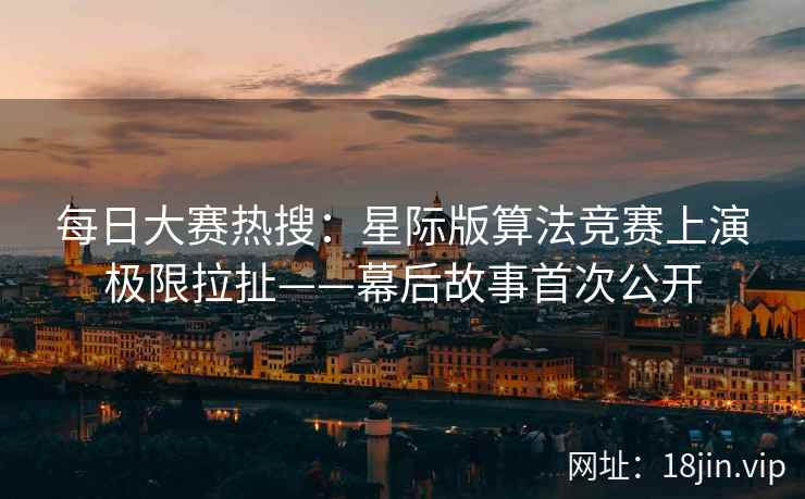 每日大赛热搜：星际版算法竞赛上演极限拉扯——幕后故事首次公开