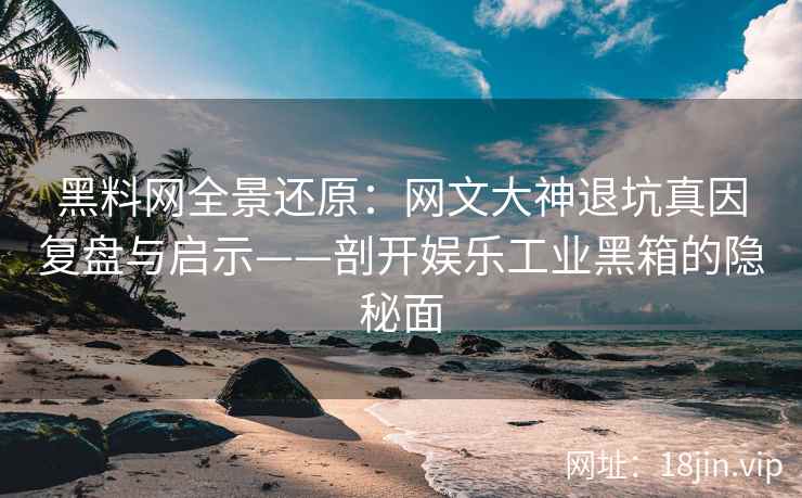 黑料网全景还原：网文大神退坑真因复盘与启示——剖开娱乐工业黑箱的隐秘面