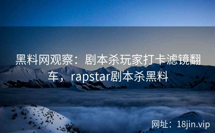 黑料网观察：剧本杀玩家打卡滤镜翻车，rapstar剧本杀黑料
