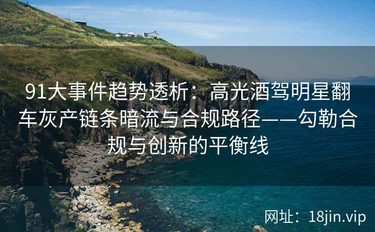 91大事件趋势透析：高光酒驾明星翻车灰产链条暗流与合规路径——勾勒合规与创新的平衡线