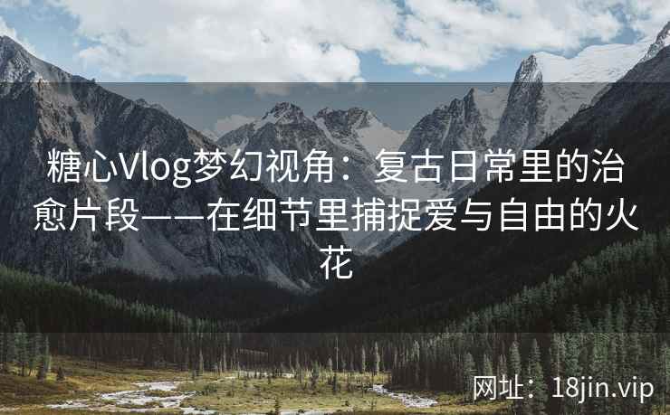 糖心Vlog梦幻视角：复古日常里的治愈片段——在细节里捕捉爱与自由的火花