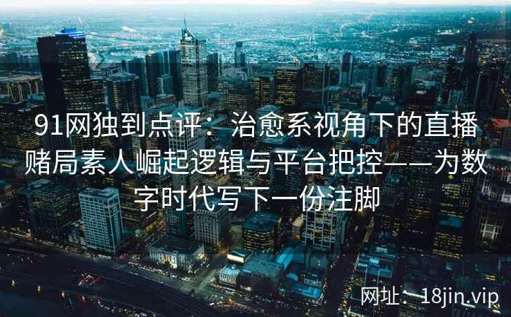 91网独到点评：治愈系视角下的直播赌局素人崛起逻辑与平台把控——为数字时代写下一份注脚