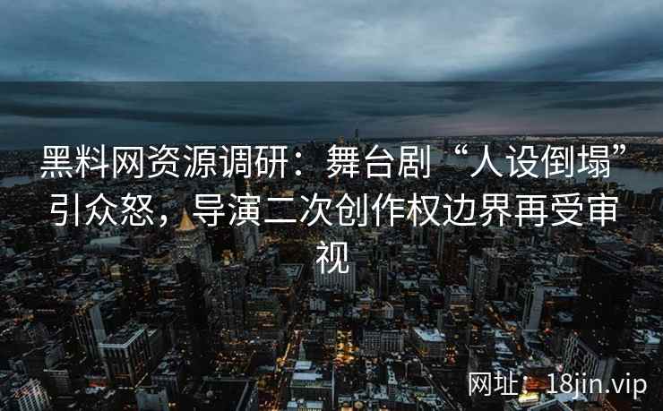 黑料网资源调研：舞台剧“人设倒塌”引众怒，导演二次创作权边界再受审视