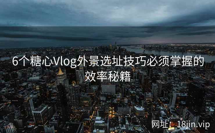 6个糖心Vlog外景选址技巧必须掌握的效率秘籍