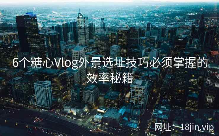 6个糖心Vlog外景选址技巧必须掌握的效率秘籍