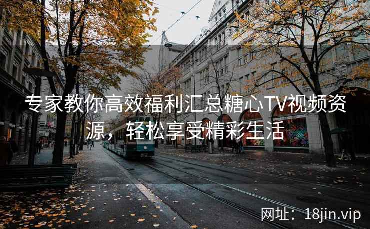 专家教你高效福利汇总糖心TV视频资源，轻松享受精彩生活