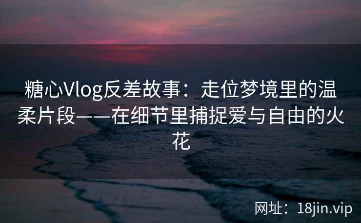 糖心Vlog反差故事：走位梦境里的温柔片段——在细节里捕捉爱与自由的火花