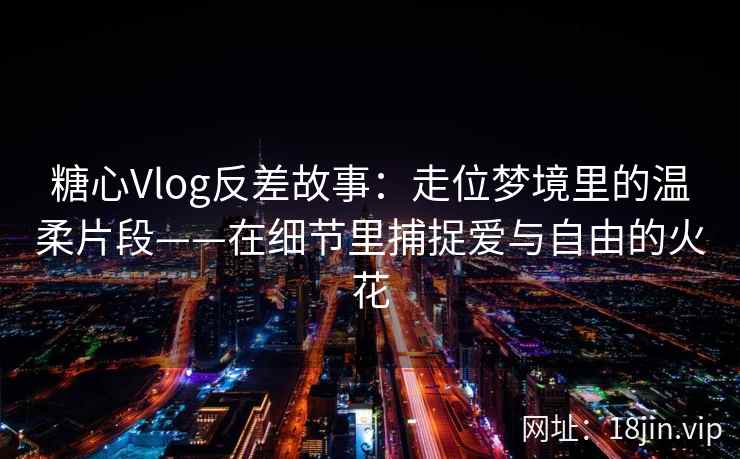 糖心Vlog反差故事：走位梦境里的温柔片段——在细节里捕捉爱与自由的火花