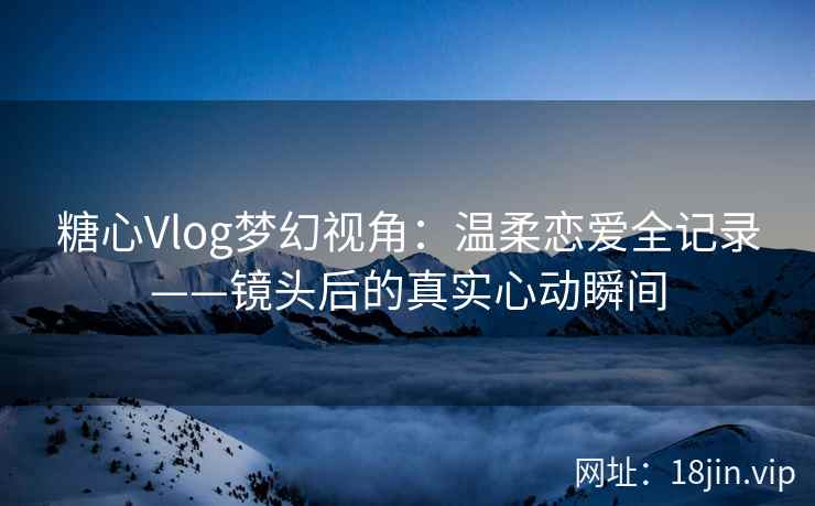 糖心Vlog梦幻视角：温柔恋爱全记录——镜头后的真实心动瞬间