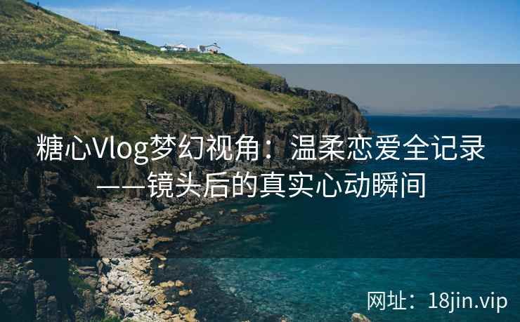 糖心Vlog梦幻视角：温柔恋爱全记录——镜头后的真实心动瞬间