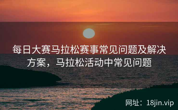每日大赛马拉松赛事常见问题及解决方案，马拉松活动中常见问题