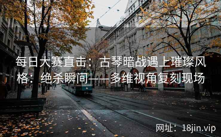 每日大赛直击：古琴暗战遇上璀璨风格：绝杀瞬间——多维视角复刻现场