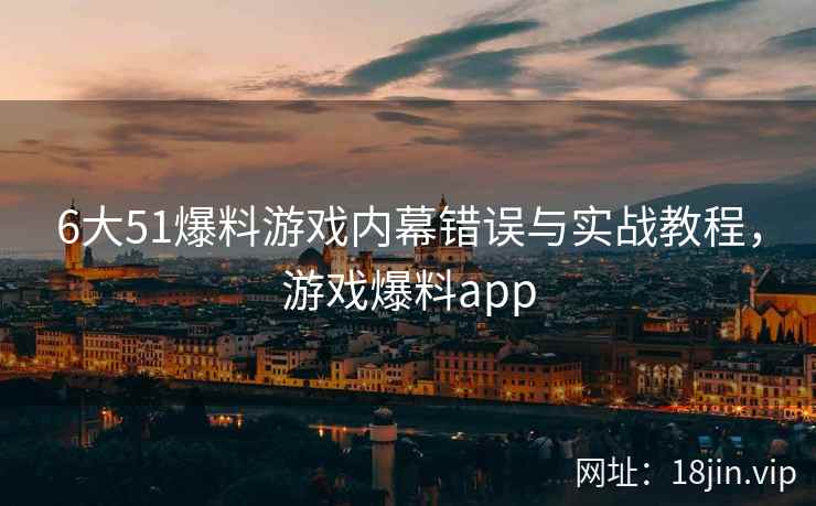 6大51爆料游戏内幕错误与实战教程，游戏爆料app