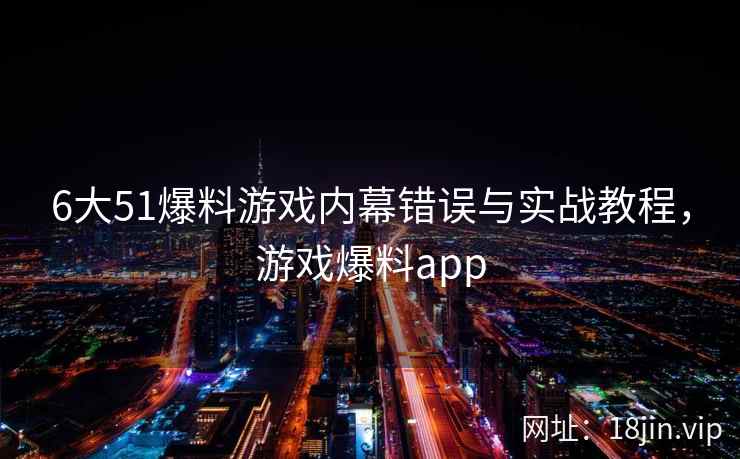 6大51爆料游戏内幕错误与实战教程，游戏爆料app