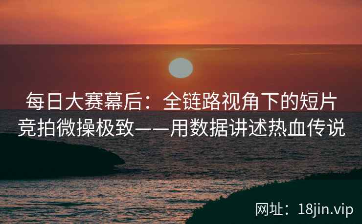 每日大赛幕后：全链路视角下的短片竞拍微操极致——用数据讲述热血传说