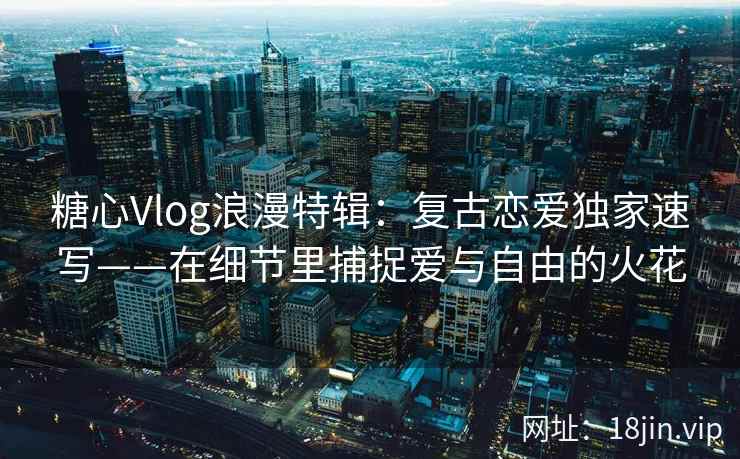 糖心Vlog浪漫特辑：复古恋爱独家速写——在细节里捕捉爱与自由的火花