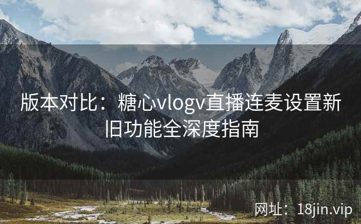 版本对比：糖心vlogv直播连麦设置新旧功能全深度指南