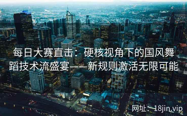 每日大赛直击：硬核视角下的国风舞蹈技术流盛宴——新规则激活无限可能