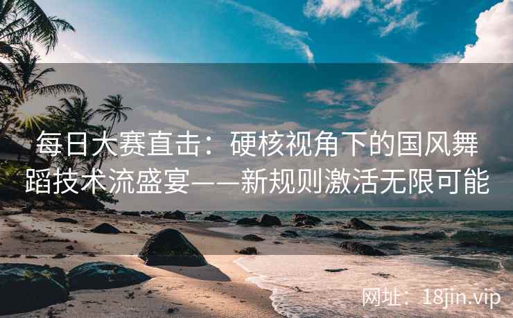 每日大赛直击：硬核视角下的国风舞蹈技术流盛宴——新规则激活无限可能