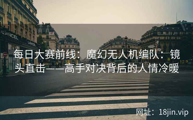 每日大赛前线：魔幻无人机编队：镜头直击——高手对决背后的人情冷暖