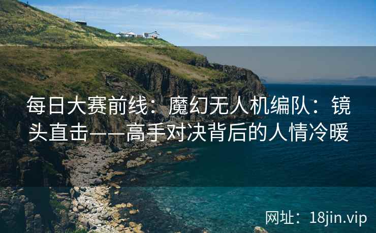 每日大赛前线：魔幻无人机编队：镜头直击——高手对决背后的人情冷暖