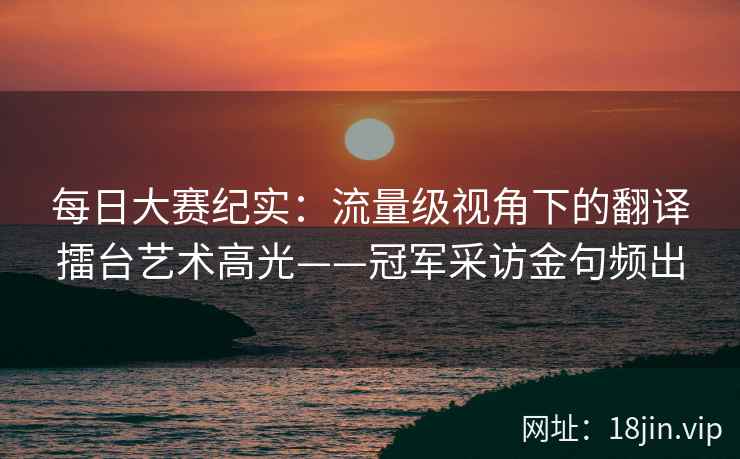 每日大赛纪实：流量级视角下的翻译擂台艺术高光——冠军采访金句频出