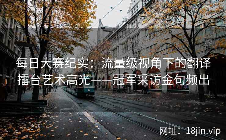 每日大赛纪实：流量级视角下的翻译擂台艺术高光——冠军采访金句频出