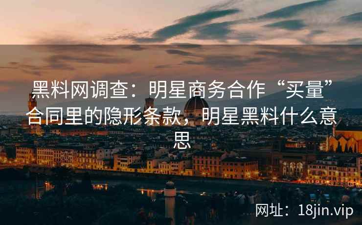黑料网调查：明星商务合作“买量”合同里的隐形条款，明星黑料什么意思