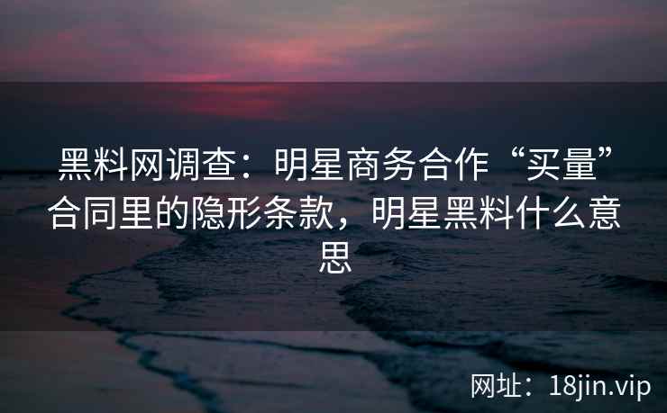 黑料网调查：明星商务合作“买量”合同里的隐形条款，明星黑料什么意思