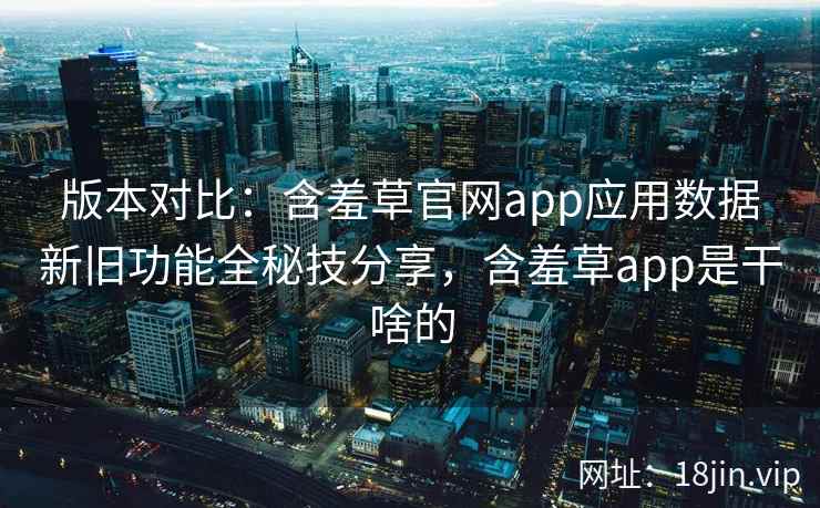 版本对比：含羞草官网app应用数据新旧功能全秘技分享，含羞草app是干啥的