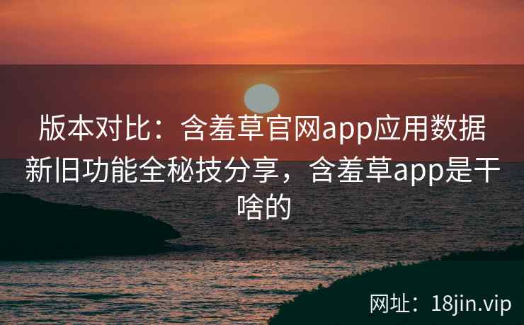 版本对比：含羞草官网app应用数据新旧功能全秘技分享，含羞草app是干啥的