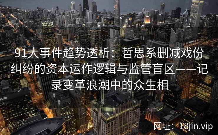 91大事件趋势透析：哲思系删减戏份纠纷的资本运作逻辑与监管盲区——记录变革浪潮中的众生相