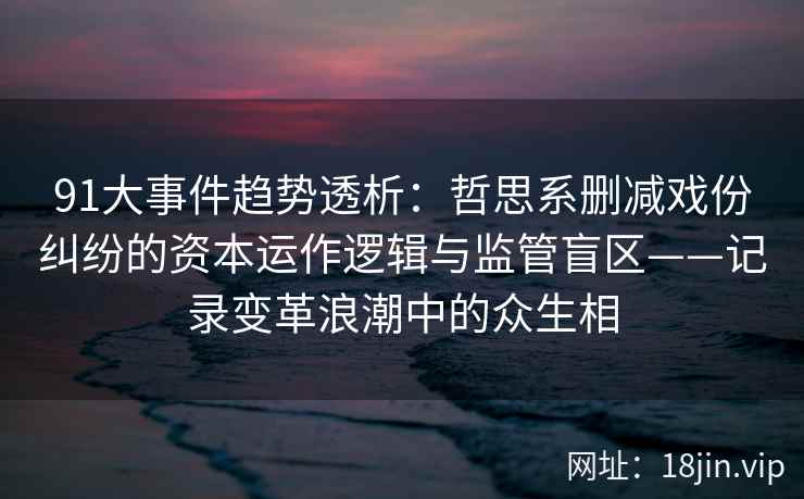 91大事件趋势透析：哲思系删减戏份纠纷的资本运作逻辑与监管盲区——记录变革浪潮中的众生相