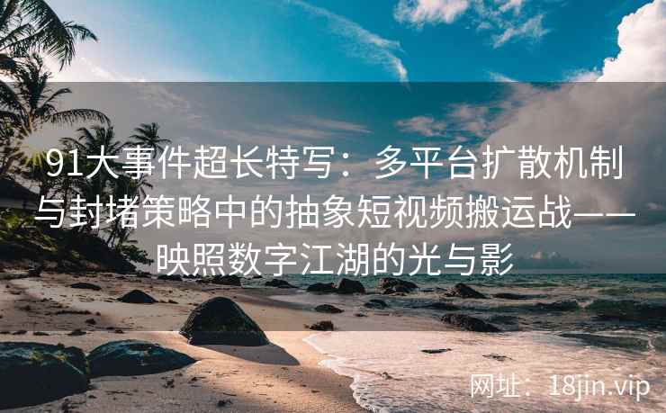 91大事件超长特写：多平台扩散机制与封堵策略中的抽象短视频搬运战——映照数字江湖的光与影