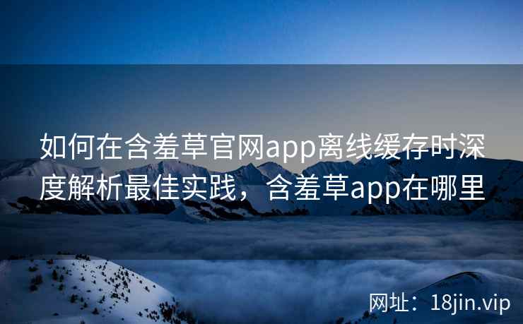 如何在含羞草官网app离线缓存时深度解析最佳实践，含羞草app在哪里
