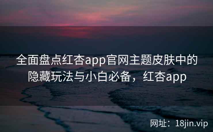 全面盘点红杏app官网主题皮肤中的隐藏玩法与小白必备，红杏app