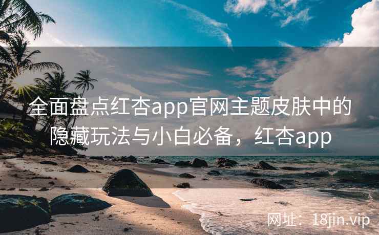 全面盘点红杏app官网主题皮肤中的隐藏玩法与小白必备，红杏app