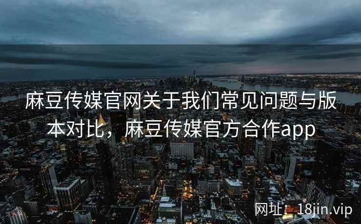 麻豆传媒官网关于我们常见问题与版本对比，麻豆传媒官方合作app